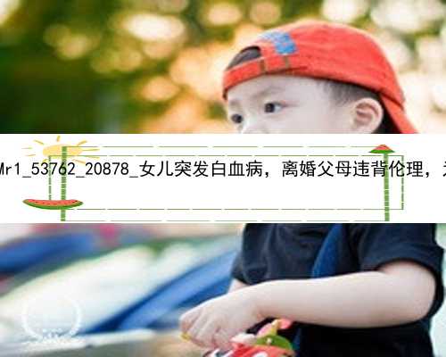 广州正规供卵试管代孕|KfMr1_53762_20878_女儿突发白血病，离婚父母违背伦理，为